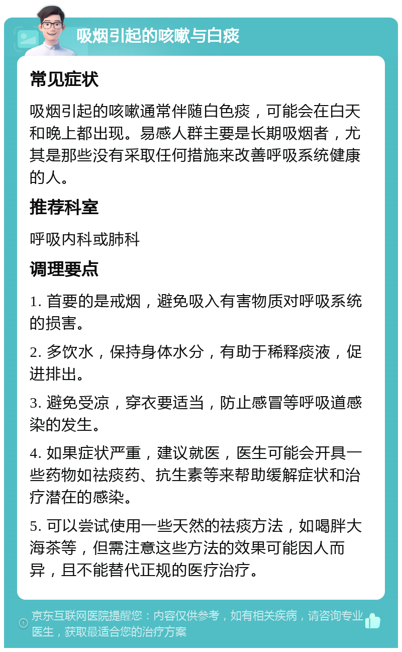 吸烟引起的咳嗽与白痰 常见症状 吸烟引起的咳嗽通常伴随白色痰，可能会在白天和晚上都出现。易感人群主要是长期吸烟者，尤其是那些没有采取任何措施来改善呼吸系统健康的人。 推荐科室 呼吸内科或肺科 调理要点 1. 首要的是戒烟，避免吸入有害物质对呼吸系统的损害。 2. 多饮水，保持身体水分，有助于稀释痰液，促进排出。 3. 避免受凉，穿衣要适当，防止感冒等呼吸道感染的发生。 4. 如果症状严重，建议就医，医生可能会开具一些药物如祛痰药、抗生素等来帮助缓解症状和治疗潜在的感染。 5. 可以尝试使用一些天然的祛痰方法，如喝胖大海茶等，但需注意这些方法的效果可能因人而异，且不能替代正规的医疗治疗。