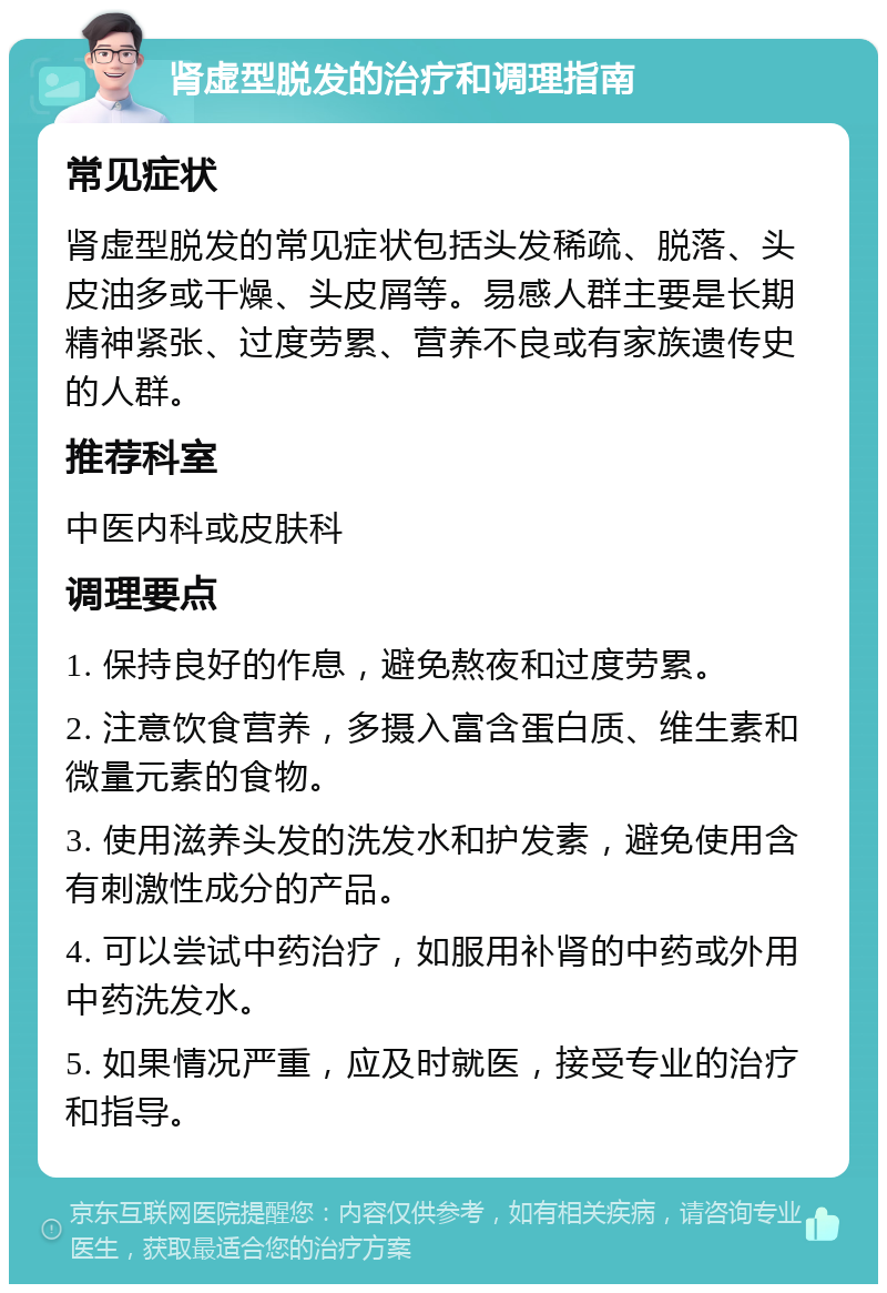 肾虚型脱发的治疗和调理指南 常见症状 肾虚型脱发的常见症状包括头发稀疏、脱落、头皮油多或干燥、头皮屑等。易感人群主要是长期精神紧张、过度劳累、营养不良或有家族遗传史的人群。 推荐科室 中医内科或皮肤科 调理要点 1. 保持良好的作息，避免熬夜和过度劳累。 2. 注意饮食营养，多摄入富含蛋白质、维生素和微量元素的食物。 3. 使用滋养头发的洗发水和护发素，避免使用含有刺激性成分的产品。 4. 可以尝试中药治疗，如服用补肾的中药或外用中药洗发水。 5. 如果情况严重，应及时就医，接受专业的治疗和指导。