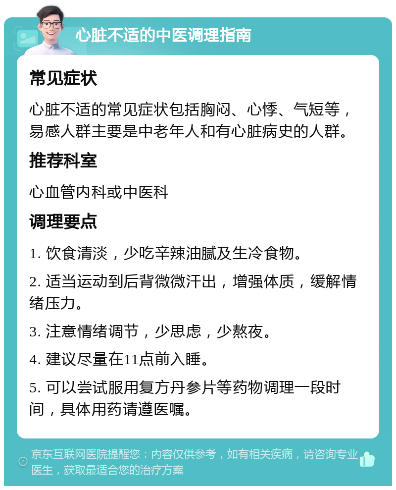 心脏不适的中医调理指南 常见症状 心脏不适的常见症状包括胸闷、心悸、气短等，易感人群主要是中老年人和有心脏病史的人群。 推荐科室 心血管内科或中医科 调理要点 1. 饮食清淡，少吃辛辣油腻及生冷食物。 2. 适当运动到后背微微汗出，增强体质，缓解情绪压力。 3. 注意情绪调节，少思虑，少熬夜。 4. 建议尽量在11点前入睡。 5. 可以尝试服用复方丹参片等药物调理一段时间，具体用药请遵医嘱。