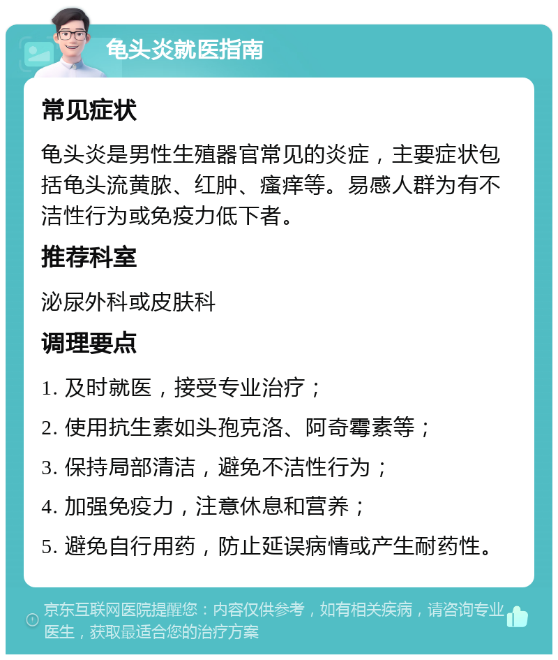 龟头炎就医指南 常见症状 龟头炎是男性生殖器官常见的炎症，主要症状包括龟头流黄脓、红肿、瘙痒等。易感人群为有不洁性行为或免疫力低下者。 推荐科室 泌尿外科或皮肤科 调理要点 1. 及时就医，接受专业治疗； 2. 使用抗生素如头孢克洛、阿奇霉素等； 3. 保持局部清洁，避免不洁性行为； 4. 加强免疫力，注意休息和营养； 5. 避免自行用药，防止延误病情或产生耐药性。