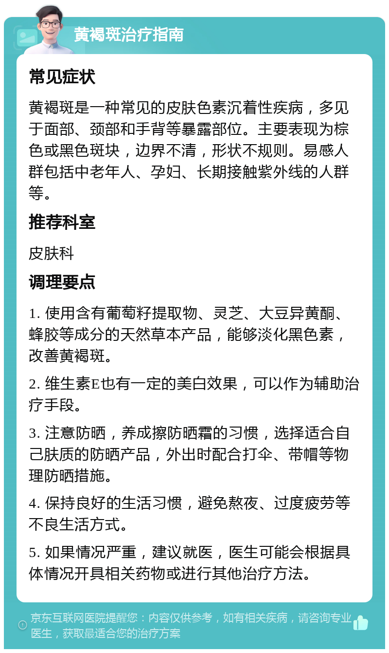 黄褐斑治疗指南 常见症状 黄褐斑是一种常见的皮肤色素沉着性疾病，多见于面部、颈部和手背等暴露部位。主要表现为棕色或黑色斑块，边界不清，形状不规则。易感人群包括中老年人、孕妇、长期接触紫外线的人群等。 推荐科室 皮肤科 调理要点 1. 使用含有葡萄籽提取物、灵芝、大豆异黄酮、蜂胶等成分的天然草本产品，能够淡化黑色素，改善黄褐斑。 2. 维生素E也有一定的美白效果，可以作为辅助治疗手段。 3. 注意防晒，养成擦防晒霜的习惯，选择适合自己肤质的防晒产品，外出时配合打伞、带帽等物理防晒措施。 4. 保持良好的生活习惯，避免熬夜、过度疲劳等不良生活方式。 5. 如果情况严重，建议就医，医生可能会根据具体情况开具相关药物或进行其他治疗方法。