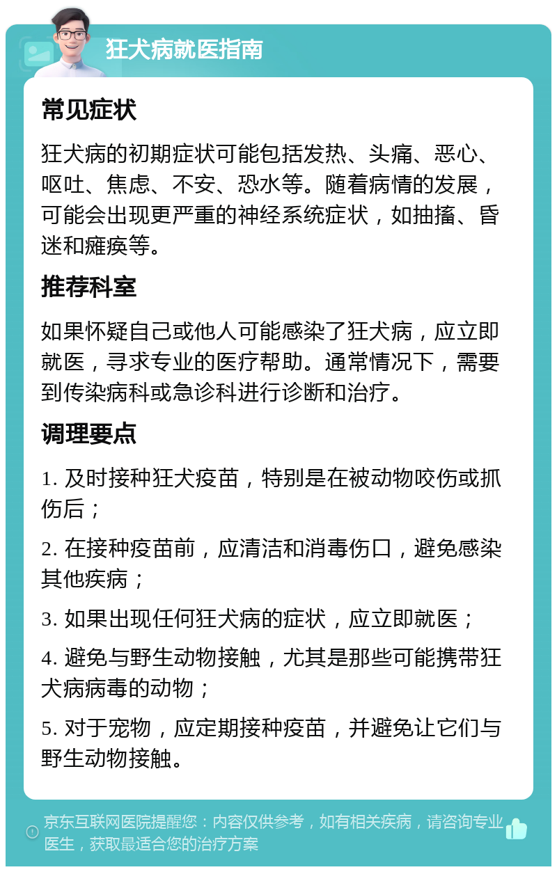 狂犬病就医指南 常见症状 狂犬病的初期症状可能包括发热、头痛、恶心、呕吐、焦虑、不安、恐水等。随着病情的发展，可能会出现更严重的神经系统症状，如抽搐、昏迷和瘫痪等。 推荐科室 如果怀疑自己或他人可能感染了狂犬病，应立即就医，寻求专业的医疗帮助。通常情况下，需要到传染病科或急诊科进行诊断和治疗。 调理要点 1. 及时接种狂犬疫苗，特别是在被动物咬伤或抓伤后； 2. 在接种疫苗前，应清洁和消毒伤口，避免感染其他疾病； 3. 如果出现任何狂犬病的症状，应立即就医； 4. 避免与野生动物接触，尤其是那些可能携带狂犬病病毒的动物； 5. 对于宠物，应定期接种疫苗，并避免让它们与野生动物接触。