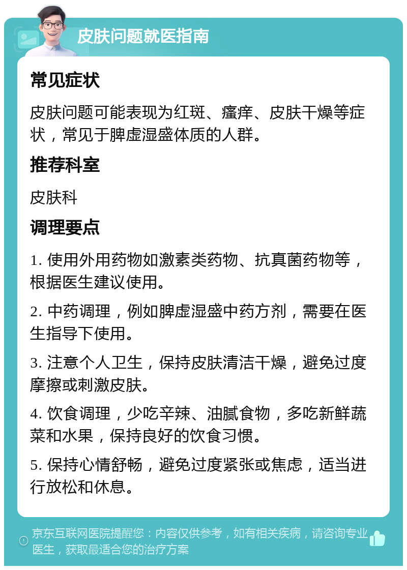 皮肤问题就医指南 常见症状 皮肤问题可能表现为红斑、瘙痒、皮肤干燥等症状，常见于脾虚湿盛体质的人群。 推荐科室 皮肤科 调理要点 1. 使用外用药物如激素类药物、抗真菌药物等，根据医生建议使用。 2. 中药调理，例如脾虚湿盛中药方剂，需要在医生指导下使用。 3. 注意个人卫生，保持皮肤清洁干燥，避免过度摩擦或刺激皮肤。 4. 饮食调理，少吃辛辣、油腻食物，多吃新鲜蔬菜和水果，保持良好的饮食习惯。 5. 保持心情舒畅，避免过度紧张或焦虑，适当进行放松和休息。