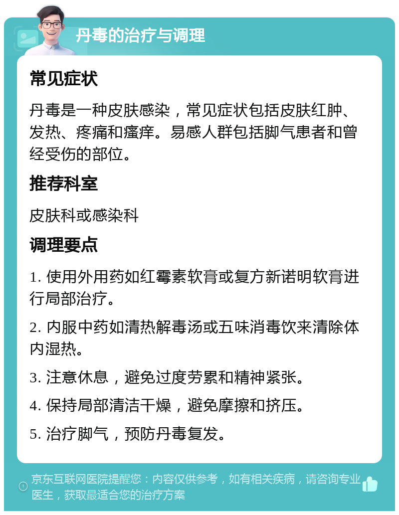 丹毒的治疗与调理 常见症状 丹毒是一种皮肤感染，常见症状包括皮肤红肿、发热、疼痛和瘙痒。易感人群包括脚气患者和曾经受伤的部位。 推荐科室 皮肤科或感染科 调理要点 1. 使用外用药如红霉素软膏或复方新诺明软膏进行局部治疗。 2. 内服中药如清热解毒汤或五味消毒饮来清除体内湿热。 3. 注意休息，避免过度劳累和精神紧张。 4. 保持局部清洁干燥，避免摩擦和挤压。 5. 治疗脚气，预防丹毒复发。