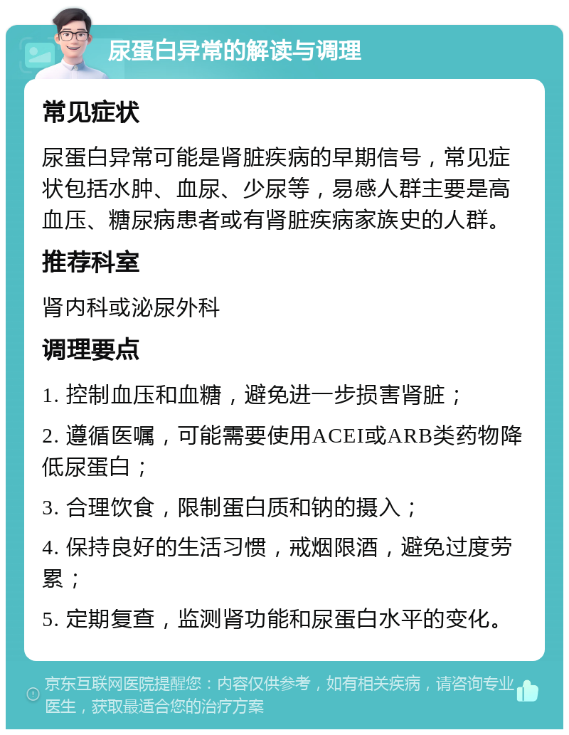 尿蛋白异常的解读与调理 常见症状 尿蛋白异常可能是肾脏疾病的早期信号，常见症状包括水肿、血尿、少尿等，易感人群主要是高血压、糖尿病患者或有肾脏疾病家族史的人群。 推荐科室 肾内科或泌尿外科 调理要点 1. 控制血压和血糖，避免进一步损害肾脏； 2. 遵循医嘱，可能需要使用ACEI或ARB类药物降低尿蛋白； 3. 合理饮食，限制蛋白质和钠的摄入； 4. 保持良好的生活习惯，戒烟限酒，避免过度劳累； 5. 定期复查，监测肾功能和尿蛋白水平的变化。