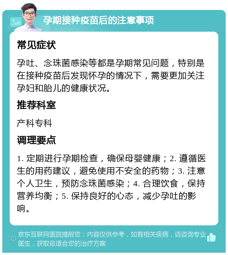 孕期接种疫苗后的注意事项 常见症状 孕吐、念珠菌感染等都是孕期常见问题，特别是在接种疫苗后发现怀孕的情况下，需要更加关注孕妇和胎儿的健康状况。 推荐科室 产科专科 调理要点 1. 定期进行孕期检查，确保母婴健康；2. 遵循医生的用药建议，避免使用不安全的药物；3. 注意个人卫生，预防念珠菌感染；4. 合理饮食，保持营养均衡；5. 保持良好的心态，减少孕吐的影响。