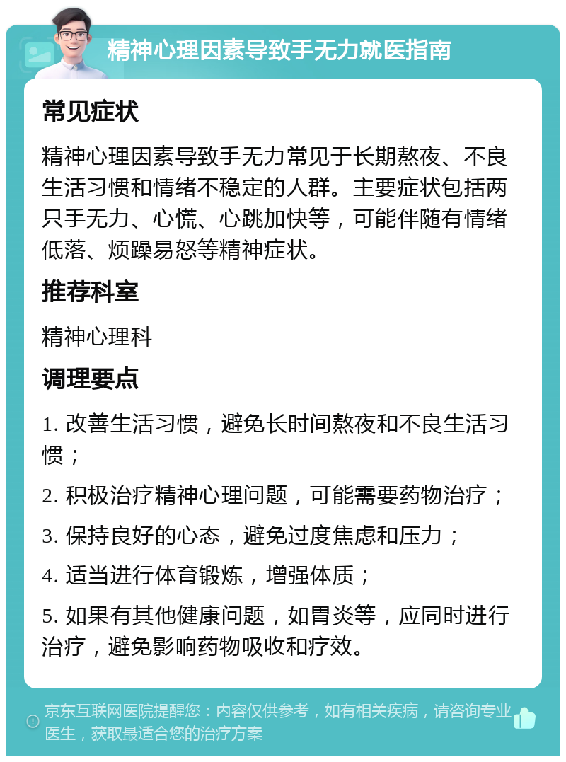 精神心理因素导致手无力就医指南 常见症状 精神心理因素导致手无力常见于长期熬夜、不良生活习惯和情绪不稳定的人群。主要症状包括两只手无力、心慌、心跳加快等，可能伴随有情绪低落、烦躁易怒等精神症状。 推荐科室 精神心理科 调理要点 1. 改善生活习惯，避免长时间熬夜和不良生活习惯； 2. 积极治疗精神心理问题，可能需要药物治疗； 3. 保持良好的心态，避免过度焦虑和压力； 4. 适当进行体育锻炼，增强体质； 5. 如果有其他健康问题，如胃炎等，应同时进行治疗，避免影响药物吸收和疗效。