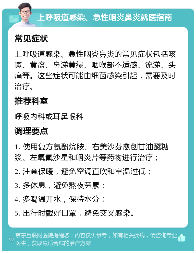 上呼吸道感染、急性咽炎鼻炎就医指南 常见症状 上呼吸道感染、急性咽炎鼻炎的常见症状包括咳嗽、黄痰、鼻涕黄绿、咽喉部不适感、流涕、头痛等。这些症状可能由细菌感染引起，需要及时治疗。 推荐科室 呼吸内科或耳鼻喉科 调理要点 1. 使用复方氨酚烷胺、右美沙芬愈创甘油醚糖浆、左氧氟沙星和咽炎片等药物进行治疗； 2. 注意保暖，避免空调直吹和室温过低； 3. 多休息，避免熬夜劳累； 4. 多喝温开水，保持水分； 5. 出行时戴好口罩，避免交叉感染。