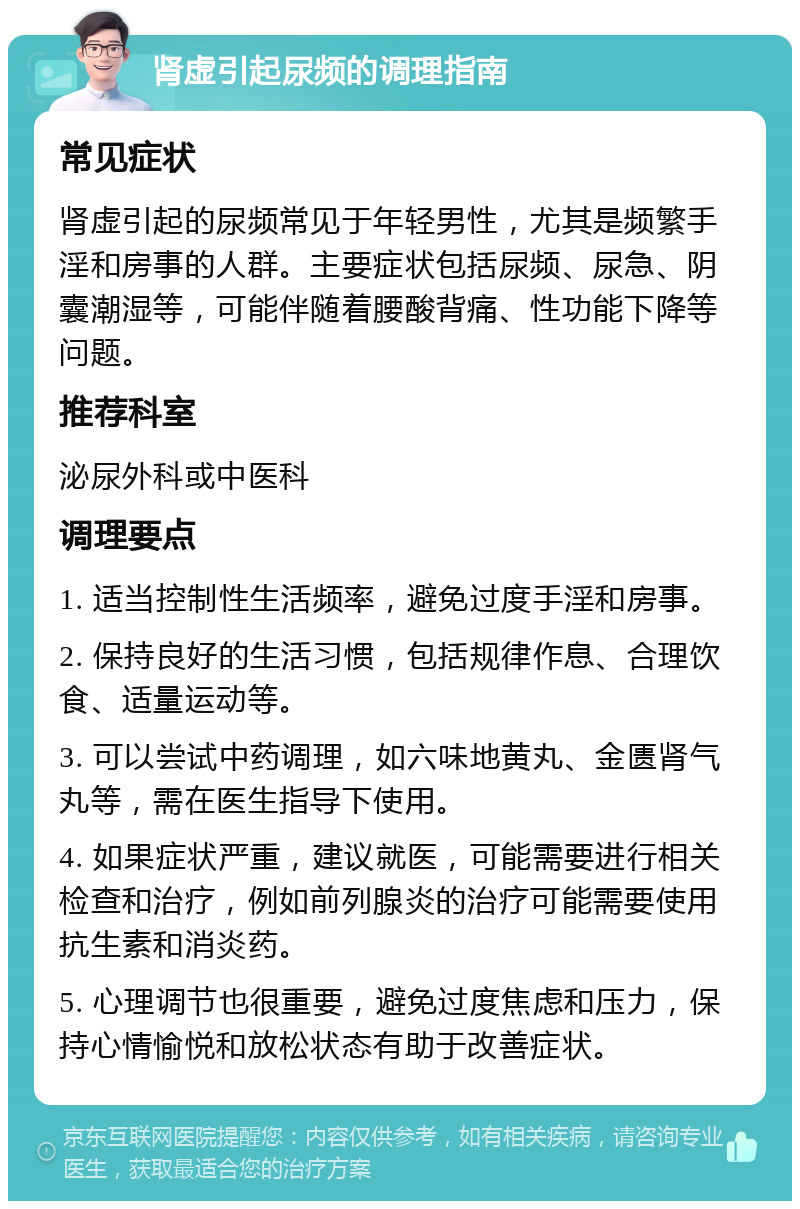 肾虚引起尿频的调理指南 常见症状 肾虚引起的尿频常见于年轻男性，尤其是频繁手淫和房事的人群。主要症状包括尿频、尿急、阴囊潮湿等，可能伴随着腰酸背痛、性功能下降等问题。 推荐科室 泌尿外科或中医科 调理要点 1. 适当控制性生活频率，避免过度手淫和房事。 2. 保持良好的生活习惯，包括规律作息、合理饮食、适量运动等。 3. 可以尝试中药调理，如六味地黄丸、金匮肾气丸等，需在医生指导下使用。 4. 如果症状严重，建议就医，可能需要进行相关检查和治疗，例如前列腺炎的治疗可能需要使用抗生素和消炎药。 5. 心理调节也很重要，避免过度焦虑和压力，保持心情愉悦和放松状态有助于改善症状。