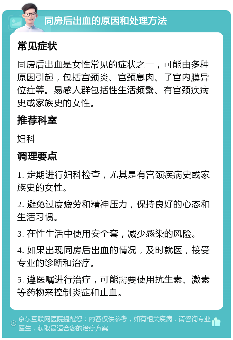 同房后出血的原因和处理方法 常见症状 同房后出血是女性常见的症状之一，可能由多种原因引起，包括宫颈炎、宫颈息肉、子宫内膜异位症等。易感人群包括性生活频繁、有宫颈疾病史或家族史的女性。 推荐科室 妇科 调理要点 1. 定期进行妇科检查，尤其是有宫颈疾病史或家族史的女性。 2. 避免过度疲劳和精神压力，保持良好的心态和生活习惯。 3. 在性生活中使用安全套，减少感染的风险。 4. 如果出现同房后出血的情况，及时就医，接受专业的诊断和治疗。 5. 遵医嘱进行治疗，可能需要使用抗生素、激素等药物来控制炎症和止血。