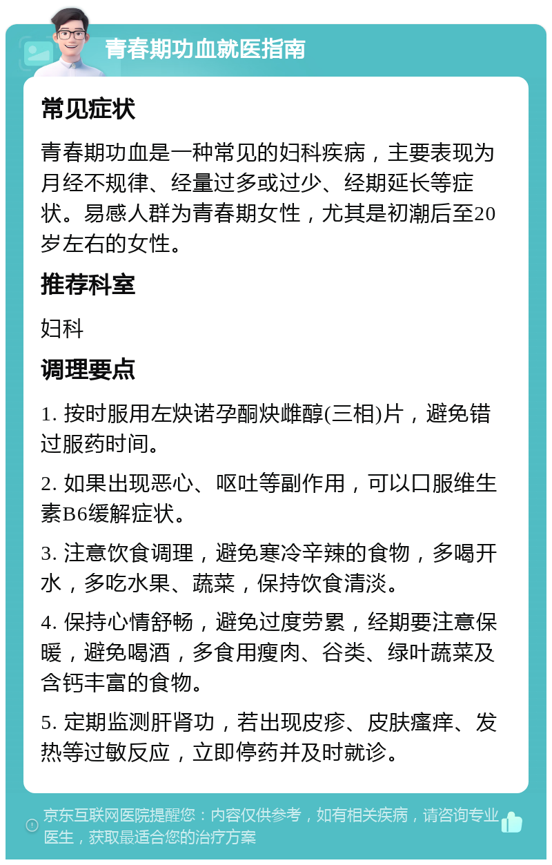 青春期功血就医指南 常见症状 青春期功血是一种常见的妇科疾病，主要表现为月经不规律、经量过多或过少、经期延长等症状。易感人群为青春期女性，尤其是初潮后至20岁左右的女性。 推荐科室 妇科 调理要点 1. 按时服用左炔诺孕酮炔雌醇(三相)片，避免错过服药时间。 2. 如果出现恶心、呕吐等副作用，可以口服维生素B6缓解症状。 3. 注意饮食调理，避免寒冷辛辣的食物，多喝开水，多吃水果、蔬菜，保持饮食清淡。 4. 保持心情舒畅，避免过度劳累，经期要注意保暖，避免喝酒，多食用瘦肉、谷类、绿叶蔬菜及含钙丰富的食物。 5. 定期监测肝肾功，若出现皮疹、皮肤瘙痒、发热等过敏反应，立即停药并及时就诊。