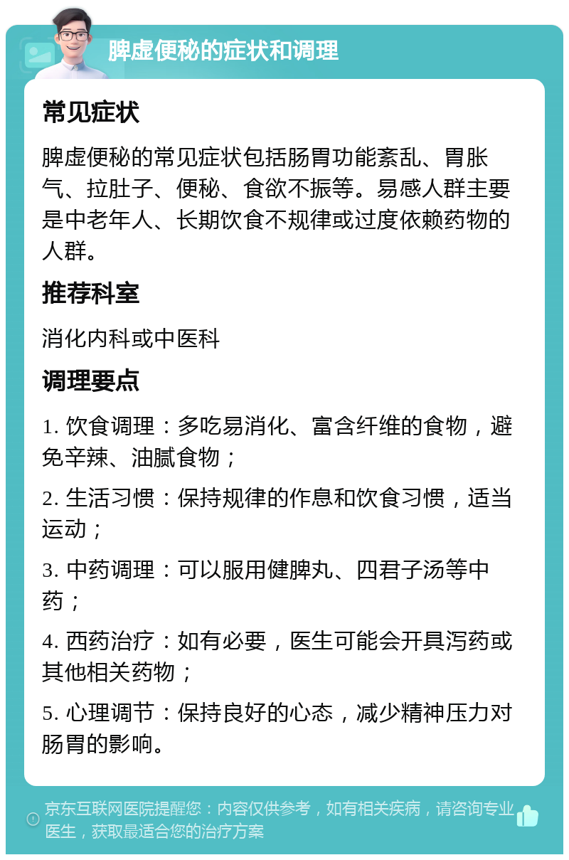 脾虚便秘的症状和调理 常见症状 脾虚便秘的常见症状包括肠胃功能紊乱、胃胀气、拉肚子、便秘、食欲不振等。易感人群主要是中老年人、长期饮食不规律或过度依赖药物的人群。 推荐科室 消化内科或中医科 调理要点 1. 饮食调理：多吃易消化、富含纤维的食物，避免辛辣、油腻食物； 2. 生活习惯：保持规律的作息和饮食习惯，适当运动； 3. 中药调理：可以服用健脾丸、四君子汤等中药； 4. 西药治疗：如有必要，医生可能会开具泻药或其他相关药物； 5. 心理调节：保持良好的心态，减少精神压力对肠胃的影响。