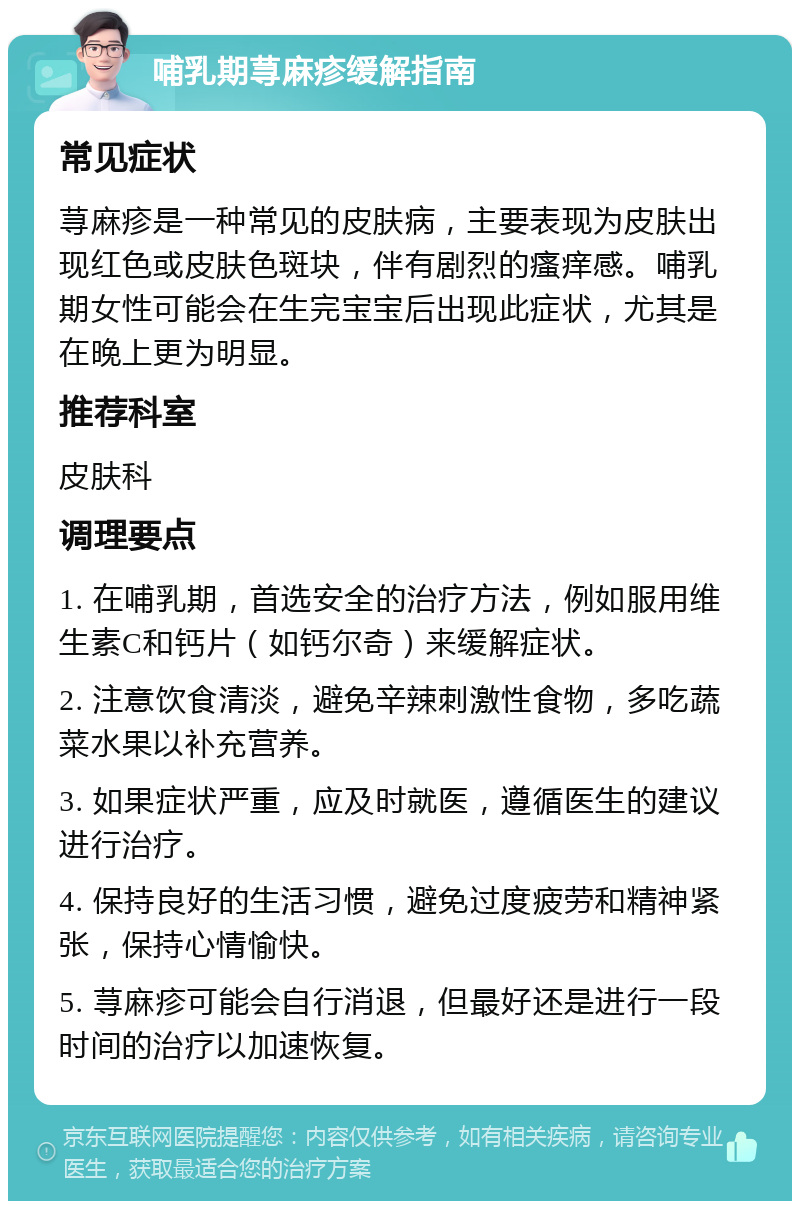 哺乳期荨麻疹缓解指南 常见症状 荨麻疹是一种常见的皮肤病，主要表现为皮肤出现红色或皮肤色斑块，伴有剧烈的瘙痒感。哺乳期女性可能会在生完宝宝后出现此症状，尤其是在晚上更为明显。 推荐科室 皮肤科 调理要点 1. 在哺乳期，首选安全的治疗方法，例如服用维生素C和钙片（如钙尔奇）来缓解症状。 2. 注意饮食清淡，避免辛辣刺激性食物，多吃蔬菜水果以补充营养。 3. 如果症状严重，应及时就医，遵循医生的建议进行治疗。 4. 保持良好的生活习惯，避免过度疲劳和精神紧张，保持心情愉快。 5. 荨麻疹可能会自行消退，但最好还是进行一段时间的治疗以加速恢复。