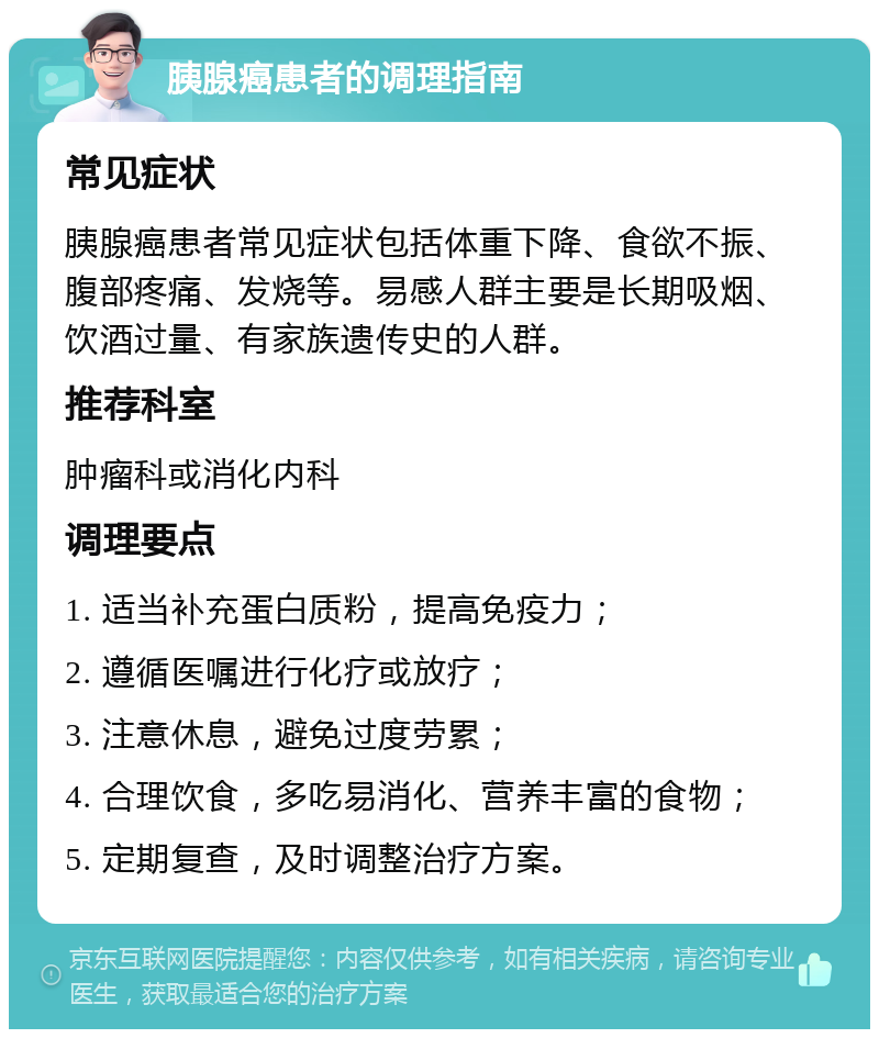 胰腺癌患者的调理指南 常见症状 胰腺癌患者常见症状包括体重下降、食欲不振、腹部疼痛、发烧等。易感人群主要是长期吸烟、饮酒过量、有家族遗传史的人群。 推荐科室 肿瘤科或消化内科 调理要点 1. 适当补充蛋白质粉，提高免疫力； 2. 遵循医嘱进行化疗或放疗； 3. 注意休息，避免过度劳累； 4. 合理饮食，多吃易消化、营养丰富的食物； 5. 定期复查，及时调整治疗方案。