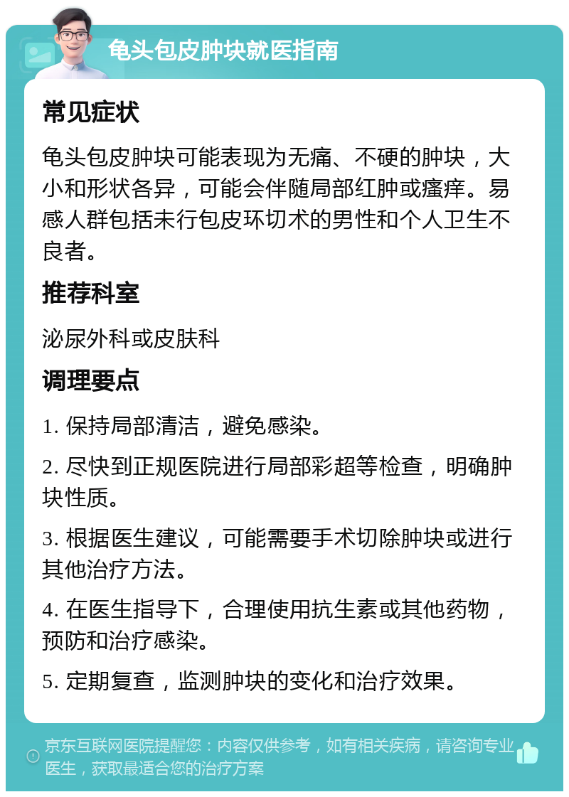 龟头包皮肿块就医指南 常见症状 龟头包皮肿块可能表现为无痛、不硬的肿块，大小和形状各异，可能会伴随局部红肿或瘙痒。易感人群包括未行包皮环切术的男性和个人卫生不良者。 推荐科室 泌尿外科或皮肤科 调理要点 1. 保持局部清洁，避免感染。 2. 尽快到正规医院进行局部彩超等检查，明确肿块性质。 3. 根据医生建议，可能需要手术切除肿块或进行其他治疗方法。 4. 在医生指导下，合理使用抗生素或其他药物，预防和治疗感染。 5. 定期复查，监测肿块的变化和治疗效果。