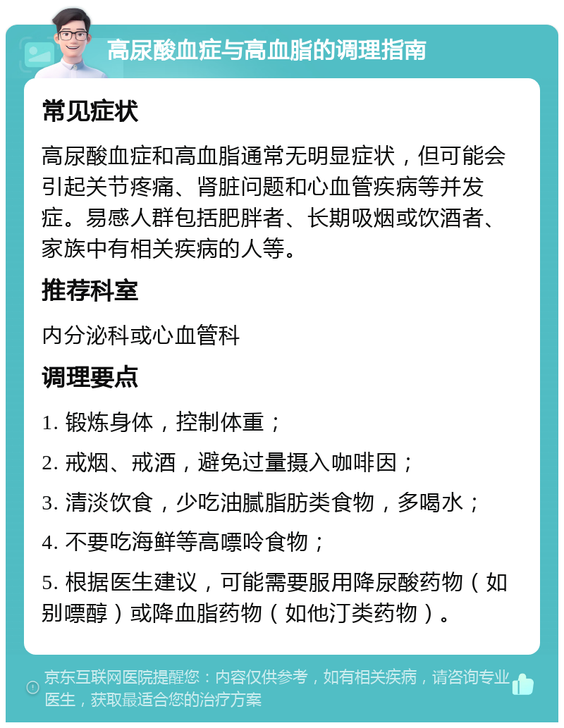 高尿酸血症与高血脂的调理指南 常见症状 高尿酸血症和高血脂通常无明显症状，但可能会引起关节疼痛、肾脏问题和心血管疾病等并发症。易感人群包括肥胖者、长期吸烟或饮酒者、家族中有相关疾病的人等。 推荐科室 内分泌科或心血管科 调理要点 1. 锻炼身体，控制体重； 2. 戒烟、戒酒，避免过量摄入咖啡因； 3. 清淡饮食，少吃油腻脂肪类食物，多喝水； 4. 不要吃海鲜等高嘌呤食物； 5. 根据医生建议，可能需要服用降尿酸药物（如别嘌醇）或降血脂药物（如他汀类药物）。