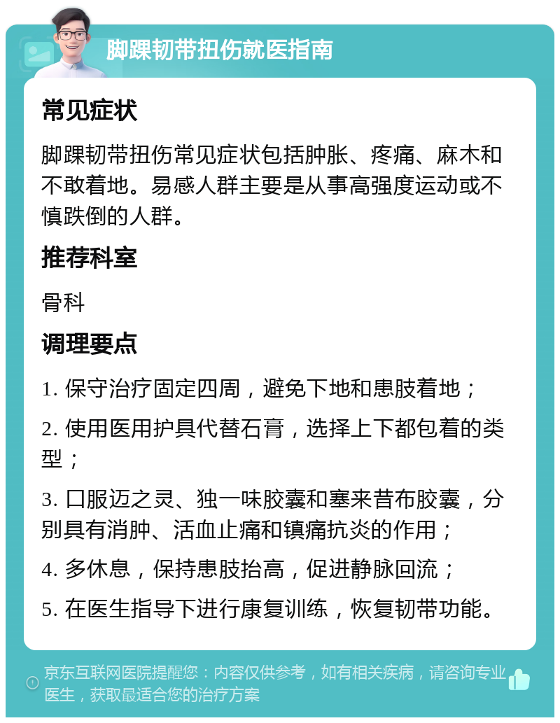 脚踝韧带扭伤就医指南 常见症状 脚踝韧带扭伤常见症状包括肿胀、疼痛、麻木和不敢着地。易感人群主要是从事高强度运动或不慎跌倒的人群。 推荐科室 骨科 调理要点 1. 保守治疗固定四周，避免下地和患肢着地； 2. 使用医用护具代替石膏，选择上下都包着的类型； 3. 口服迈之灵、独一味胶囊和塞来昔布胶囊，分别具有消肿、活血止痛和镇痛抗炎的作用； 4. 多休息，保持患肢抬高，促进静脉回流； 5. 在医生指导下进行康复训练，恢复韧带功能。