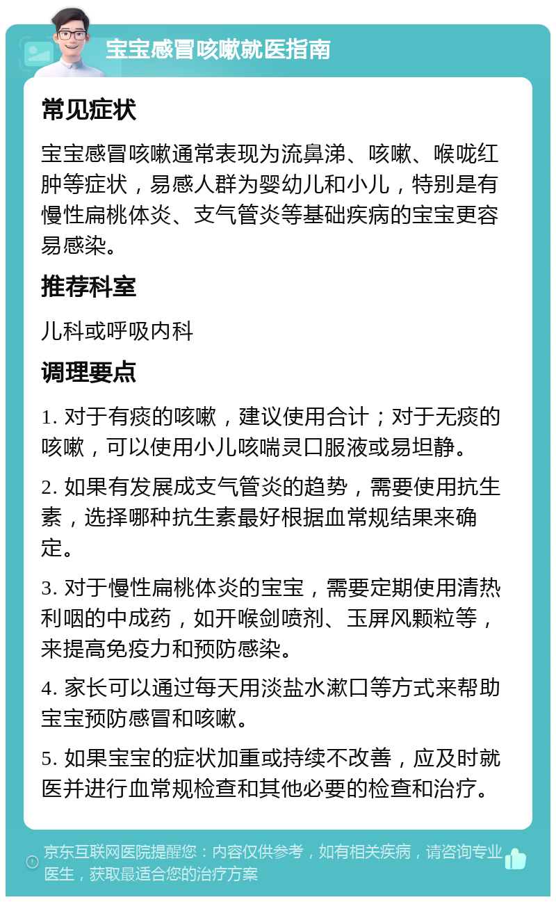 宝宝感冒咳嗽就医指南 常见症状 宝宝感冒咳嗽通常表现为流鼻涕、咳嗽、喉咙红肿等症状，易感人群为婴幼儿和小儿，特别是有慢性扁桃体炎、支气管炎等基础疾病的宝宝更容易感染。 推荐科室 儿科或呼吸内科 调理要点 1. 对于有痰的咳嗽，建议使用合计；对于无痰的咳嗽，可以使用小儿咳喘灵口服液或易坦静。 2. 如果有发展成支气管炎的趋势，需要使用抗生素，选择哪种抗生素最好根据血常规结果来确定。 3. 对于慢性扁桃体炎的宝宝，需要定期使用清热利咽的中成药，如开喉剑喷剂、玉屏风颗粒等，来提高免疫力和预防感染。 4. 家长可以通过每天用淡盐水漱口等方式来帮助宝宝预防感冒和咳嗽。 5. 如果宝宝的症状加重或持续不改善，应及时就医并进行血常规检查和其他必要的检查和治疗。