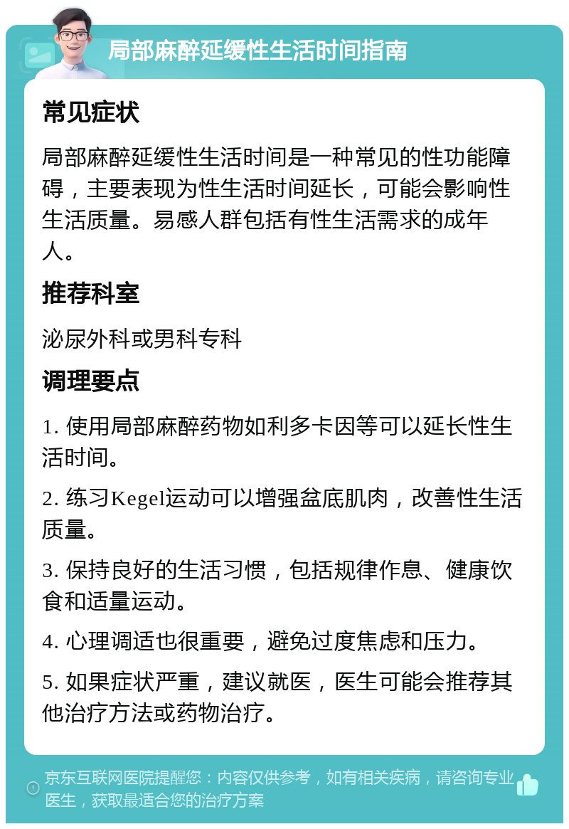 局部麻醉延缓性生活时间指南 常见症状 局部麻醉延缓性生活时间是一种常见的性功能障碍，主要表现为性生活时间延长，可能会影响性生活质量。易感人群包括有性生活需求的成年人。 推荐科室 泌尿外科或男科专科 调理要点 1. 使用局部麻醉药物如利多卡因等可以延长性生活时间。 2. 练习Kegel运动可以增强盆底肌肉，改善性生活质量。 3. 保持良好的生活习惯，包括规律作息、健康饮食和适量运动。 4. 心理调适也很重要，避免过度焦虑和压力。 5. 如果症状严重，建议就医，医生可能会推荐其他治疗方法或药物治疗。