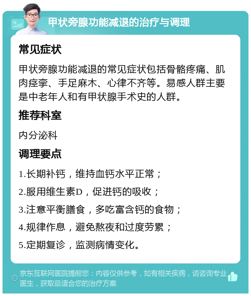 甲状旁腺功能减退的治疗与调理 常见症状 甲状旁腺功能减退的常见症状包括骨骼疼痛、肌肉痉挛、手足麻木、心律不齐等。易感人群主要是中老年人和有甲状腺手术史的人群。 推荐科室 内分泌科 调理要点 1.长期补钙，维持血钙水平正常； 2.服用维生素D，促进钙的吸收； 3.注意平衡膳食，多吃富含钙的食物； 4.规律作息，避免熬夜和过度劳累； 5.定期复诊，监测病情变化。