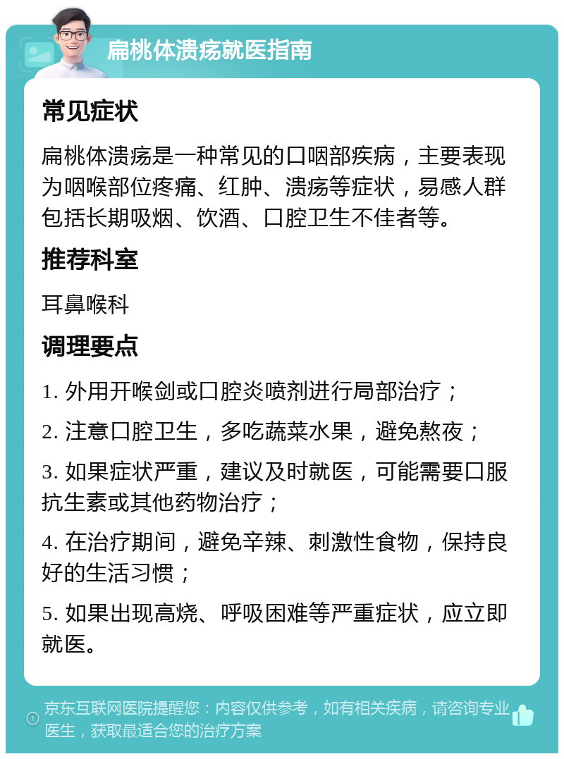 扁桃体溃疡就医指南 常见症状 扁桃体溃疡是一种常见的口咽部疾病，主要表现为咽喉部位疼痛、红肿、溃疡等症状，易感人群包括长期吸烟、饮酒、口腔卫生不佳者等。 推荐科室 耳鼻喉科 调理要点 1. 外用开喉剑或口腔炎喷剂进行局部治疗； 2. 注意口腔卫生，多吃蔬菜水果，避免熬夜； 3. 如果症状严重，建议及时就医，可能需要口服抗生素或其他药物治疗； 4. 在治疗期间，避免辛辣、刺激性食物，保持良好的生活习惯； 5. 如果出现高烧、呼吸困难等严重症状，应立即就医。