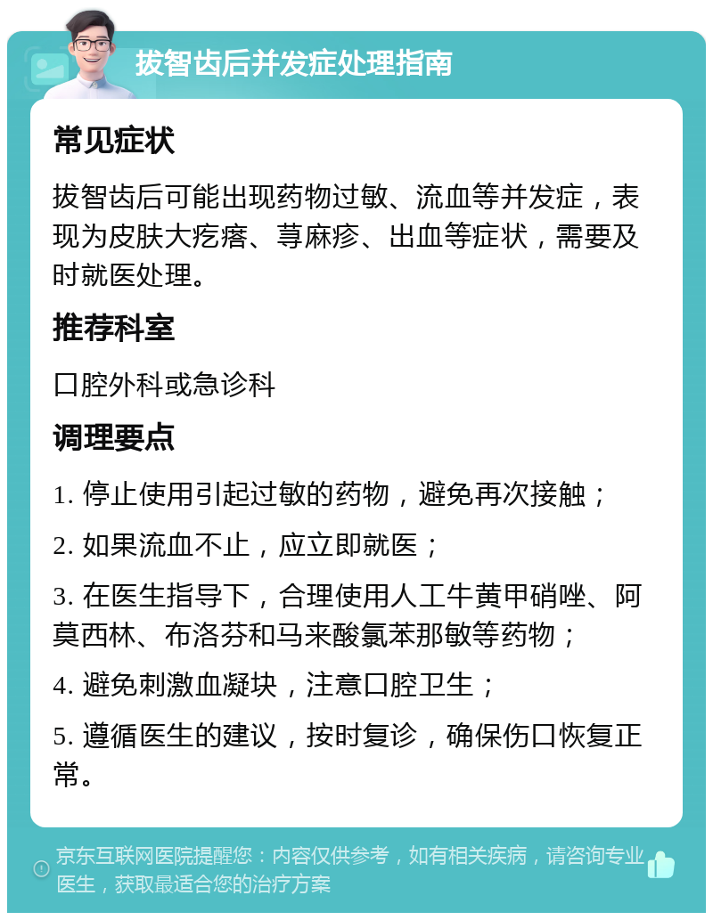 拔智齿后并发症处理指南 常见症状 拔智齿后可能出现药物过敏、流血等并发症，表现为皮肤大疙瘩、荨麻疹、出血等症状，需要及时就医处理。 推荐科室 口腔外科或急诊科 调理要点 1. 停止使用引起过敏的药物，避免再次接触； 2. 如果流血不止，应立即就医； 3. 在医生指导下，合理使用人工牛黄甲硝唑、阿莫西林、布洛芬和马来酸氯苯那敏等药物； 4. 避免刺激血凝块，注意口腔卫生； 5. 遵循医生的建议，按时复诊，确保伤口恢复正常。