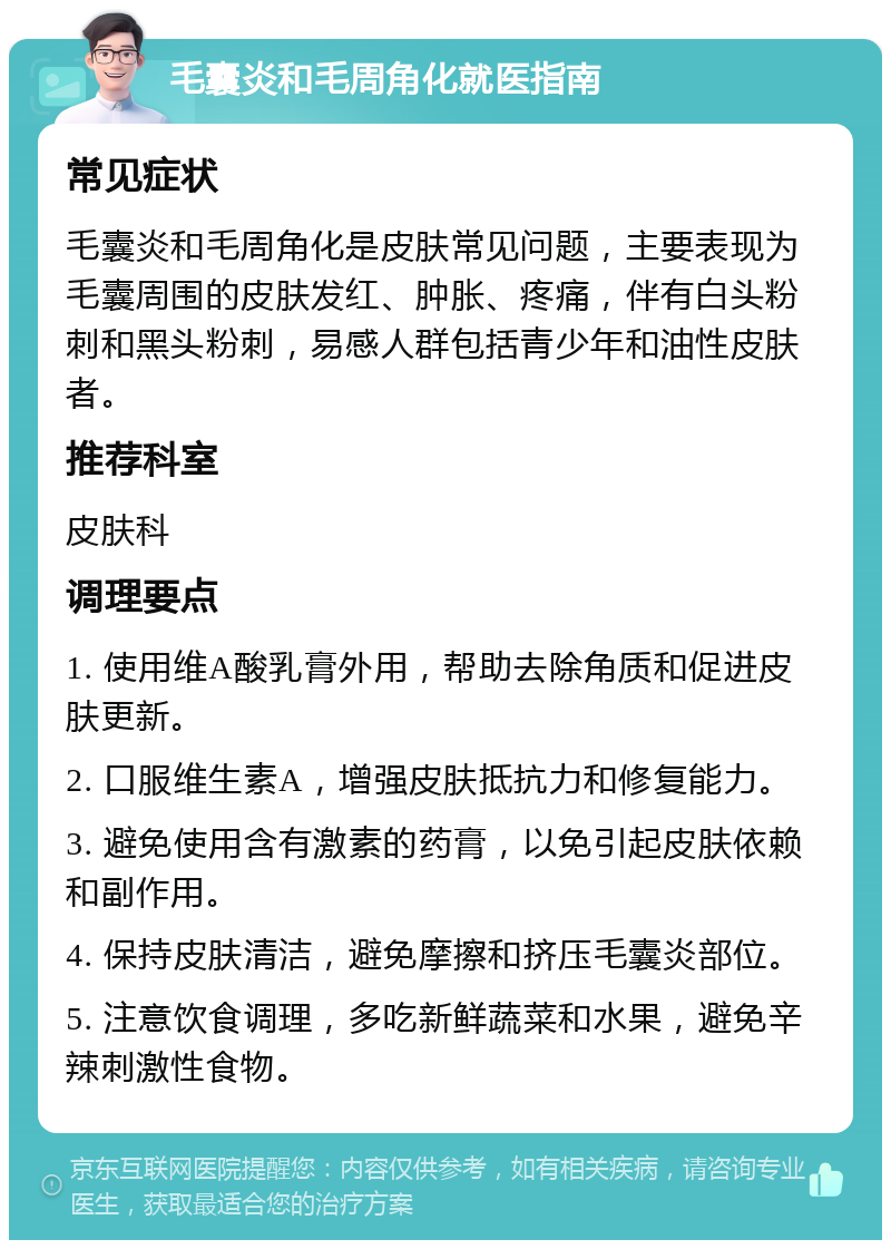 毛囊炎和毛周角化就医指南 常见症状 毛囊炎和毛周角化是皮肤常见问题，主要表现为毛囊周围的皮肤发红、肿胀、疼痛，伴有白头粉刺和黑头粉刺，易感人群包括青少年和油性皮肤者。 推荐科室 皮肤科 调理要点 1. 使用维A酸乳膏外用，帮助去除角质和促进皮肤更新。 2. 口服维生素A，增强皮肤抵抗力和修复能力。 3. 避免使用含有激素的药膏，以免引起皮肤依赖和副作用。 4. 保持皮肤清洁，避免摩擦和挤压毛囊炎部位。 5. 注意饮食调理，多吃新鲜蔬菜和水果，避免辛辣刺激性食物。