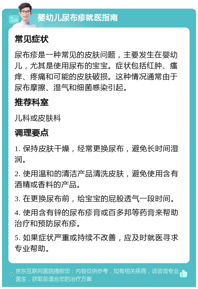 婴幼儿尿布疹就医指南 常见症状 尿布疹是一种常见的皮肤问题，主要发生在婴幼儿，尤其是使用尿布的宝宝。症状包括红肿、瘙痒、疼痛和可能的皮肤破损。这种情况通常由于尿布摩擦、湿气和细菌感染引起。 推荐科室 儿科或皮肤科 调理要点 1. 保持皮肤干燥，经常更换尿布，避免长时间湿润。 2. 使用温和的清洁产品清洗皮肤，避免使用含有酒精或香料的产品。 3. 在更换尿布前，给宝宝的屁股透气一段时间。 4. 使用含有锌的尿布疹膏或百多邦等药膏来帮助治疗和预防尿布疹。 5. 如果症状严重或持续不改善，应及时就医寻求专业帮助。