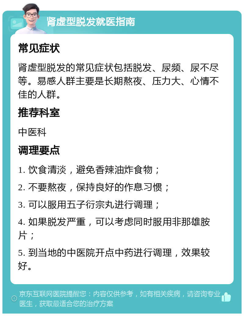 肾虚型脱发就医指南 常见症状 肾虚型脱发的常见症状包括脱发、尿频、尿不尽等。易感人群主要是长期熬夜、压力大、心情不佳的人群。 推荐科室 中医科 调理要点 1. 饮食清淡，避免香辣油炸食物； 2. 不要熬夜，保持良好的作息习惯； 3. 可以服用五子衍宗丸进行调理； 4. 如果脱发严重，可以考虑同时服用非那雄胺片； 5. 到当地的中医院开点中药进行调理，效果较好。