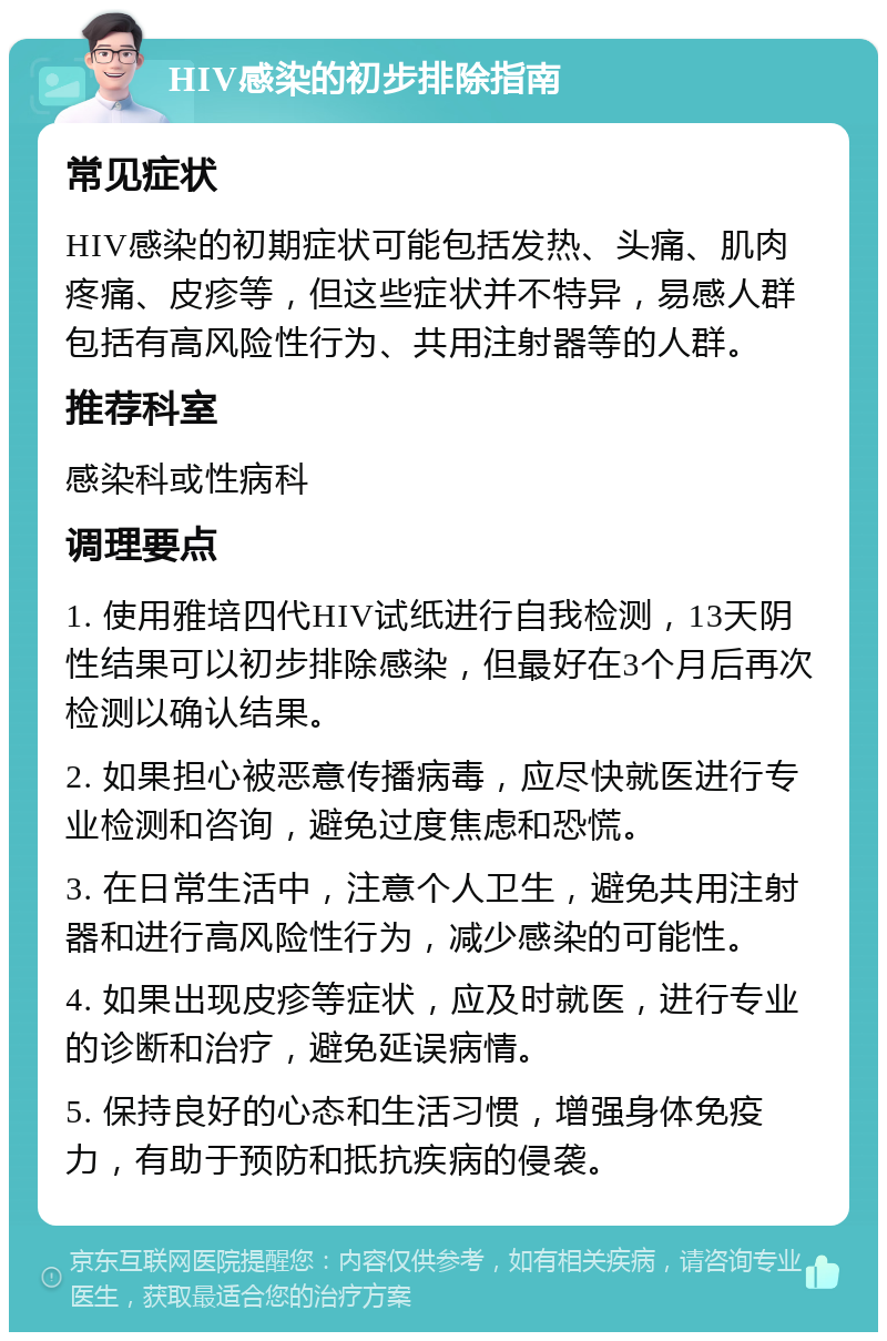 HIV感染的初步排除指南 常见症状 HIV感染的初期症状可能包括发热、头痛、肌肉疼痛、皮疹等，但这些症状并不特异，易感人群包括有高风险性行为、共用注射器等的人群。 推荐科室 感染科或性病科 调理要点 1. 使用雅培四代HIV试纸进行自我检测，13天阴性结果可以初步排除感染，但最好在3个月后再次检测以确认结果。 2. 如果担心被恶意传播病毒，应尽快就医进行专业检测和咨询，避免过度焦虑和恐慌。 3. 在日常生活中，注意个人卫生，避免共用注射器和进行高风险性行为，减少感染的可能性。 4. 如果出现皮疹等症状，应及时就医，进行专业的诊断和治疗，避免延误病情。 5. 保持良好的心态和生活习惯，增强身体免疫力，有助于预防和抵抗疾病的侵袭。