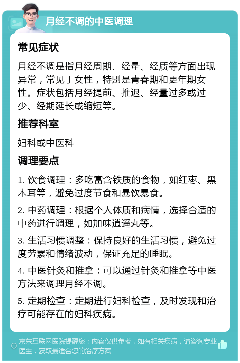 月经不调的中医调理 常见症状 月经不调是指月经周期、经量、经质等方面出现异常，常见于女性，特别是青春期和更年期女性。症状包括月经提前、推迟、经量过多或过少、经期延长或缩短等。 推荐科室 妇科或中医科 调理要点 1. 饮食调理：多吃富含铁质的食物，如红枣、黑木耳等，避免过度节食和暴饮暴食。 2. 中药调理：根据个人体质和病情，选择合适的中药进行调理，如加味逍遥丸等。 3. 生活习惯调整：保持良好的生活习惯，避免过度劳累和情绪波动，保证充足的睡眠。 4. 中医针灸和推拿：可以通过针灸和推拿等中医方法来调理月经不调。 5. 定期检查：定期进行妇科检查，及时发现和治疗可能存在的妇科疾病。