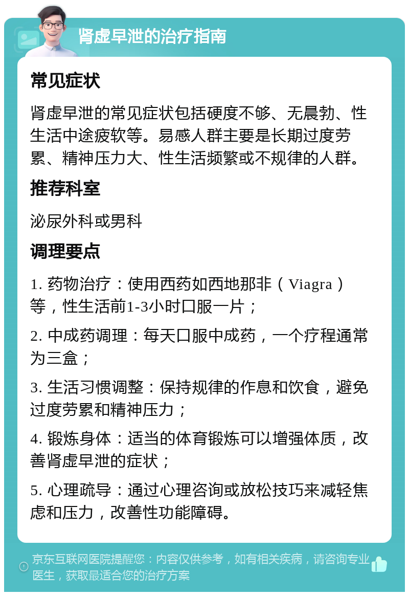 肾虚早泄的治疗指南 常见症状 肾虚早泄的常见症状包括硬度不够、无晨勃、性生活中途疲软等。易感人群主要是长期过度劳累、精神压力大、性生活频繁或不规律的人群。 推荐科室 泌尿外科或男科 调理要点 1. 药物治疗：使用西药如西地那非（Viagra）等，性生活前1-3小时口服一片； 2. 中成药调理：每天口服中成药，一个疗程通常为三盒； 3. 生活习惯调整：保持规律的作息和饮食，避免过度劳累和精神压力； 4. 锻炼身体：适当的体育锻炼可以增强体质，改善肾虚早泄的症状； 5. 心理疏导：通过心理咨询或放松技巧来减轻焦虑和压力，改善性功能障碍。