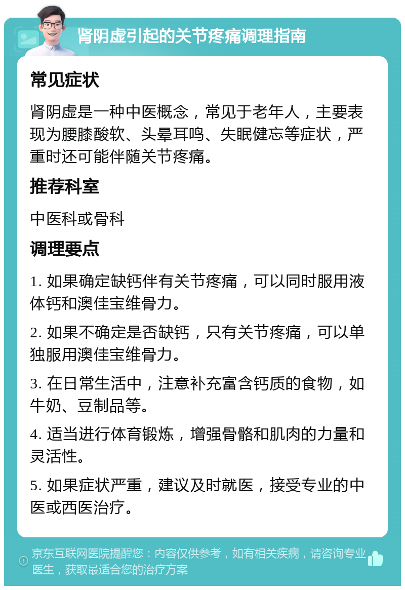 肾阴虚引起的关节疼痛调理指南 常见症状 肾阴虚是一种中医概念，常见于老年人，主要表现为腰膝酸软、头晕耳鸣、失眠健忘等症状，严重时还可能伴随关节疼痛。 推荐科室 中医科或骨科 调理要点 1. 如果确定缺钙伴有关节疼痛，可以同时服用液体钙和澳佳宝维骨力。 2. 如果不确定是否缺钙，只有关节疼痛，可以单独服用澳佳宝维骨力。 3. 在日常生活中，注意补充富含钙质的食物，如牛奶、豆制品等。 4. 适当进行体育锻炼，增强骨骼和肌肉的力量和灵活性。 5. 如果症状严重，建议及时就医，接受专业的中医或西医治疗。