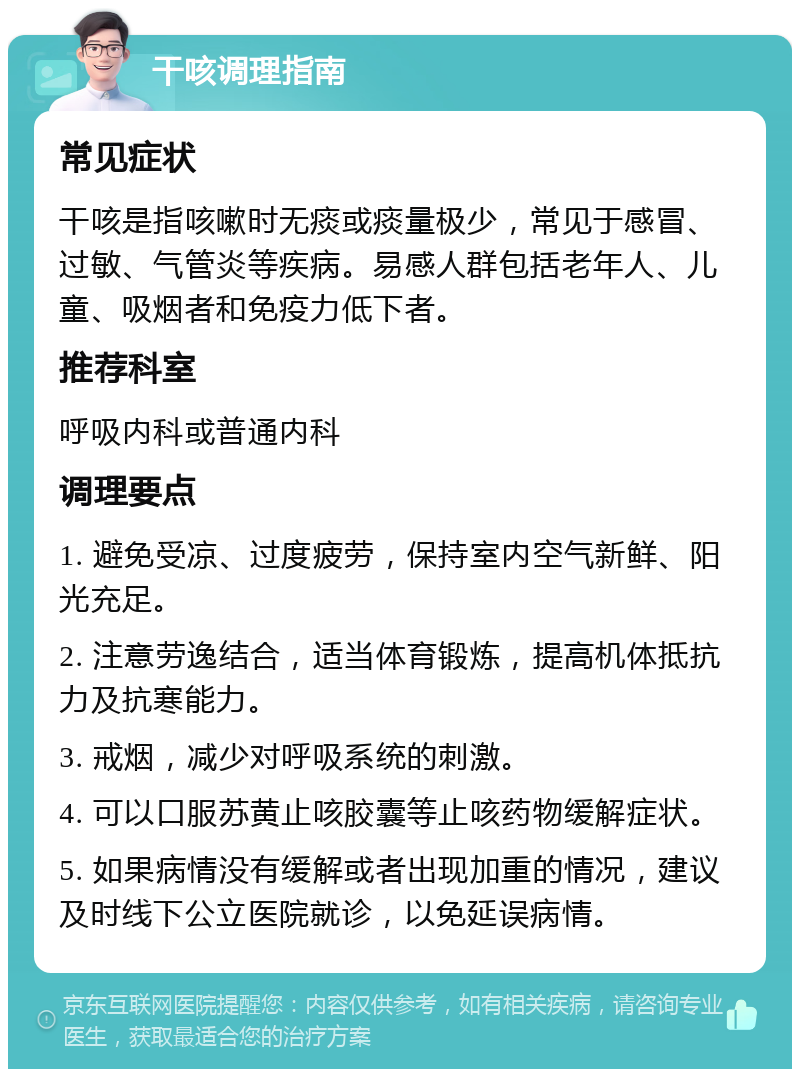 干咳调理指南 常见症状 干咳是指咳嗽时无痰或痰量极少，常见于感冒、过敏、气管炎等疾病。易感人群包括老年人、儿童、吸烟者和免疫力低下者。 推荐科室 呼吸内科或普通内科 调理要点 1. 避免受凉、过度疲劳，保持室内空气新鲜、阳光充足。 2. 注意劳逸结合，适当体育锻炼，提高机体抵抗力及抗寒能力。 3. 戒烟，减少对呼吸系统的刺激。 4. 可以口服苏黄止咳胶囊等止咳药物缓解症状。 5. 如果病情没有缓解或者出现加重的情况，建议及时线下公立医院就诊，以免延误病情。