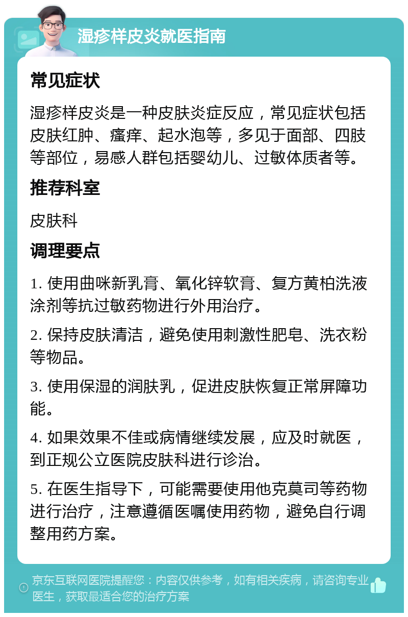 湿疹样皮炎就医指南 常见症状 湿疹样皮炎是一种皮肤炎症反应，常见症状包括皮肤红肿、瘙痒、起水泡等，多见于面部、四肢等部位，易感人群包括婴幼儿、过敏体质者等。 推荐科室 皮肤科 调理要点 1. 使用曲咪新乳膏、氧化锌软膏、复方黄柏洗液涂剂等抗过敏药物进行外用治疗。 2. 保持皮肤清洁，避免使用刺激性肥皂、洗衣粉等物品。 3. 使用保湿的润肤乳，促进皮肤恢复正常屏障功能。 4. 如果效果不佳或病情继续发展，应及时就医，到正规公立医院皮肤科进行诊治。 5. 在医生指导下，可能需要使用他克莫司等药物进行治疗，注意遵循医嘱使用药物，避免自行调整用药方案。