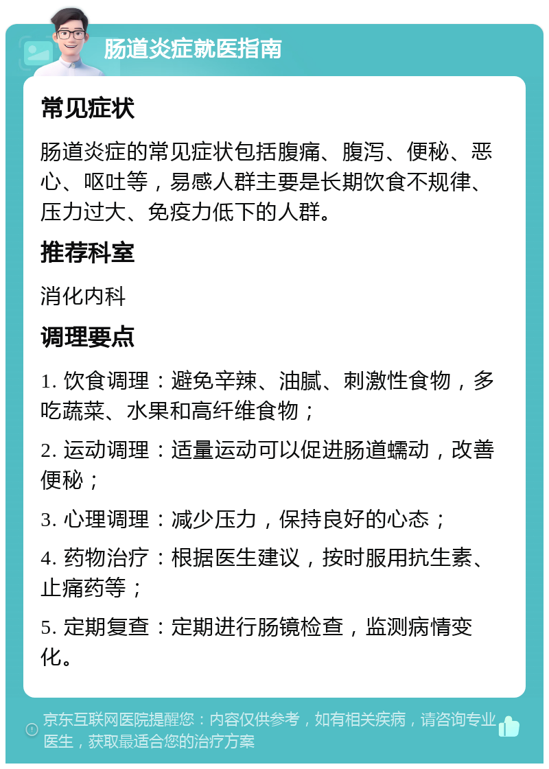 肠道炎症就医指南 常见症状 肠道炎症的常见症状包括腹痛、腹泻、便秘、恶心、呕吐等，易感人群主要是长期饮食不规律、压力过大、免疫力低下的人群。 推荐科室 消化内科 调理要点 1. 饮食调理：避免辛辣、油腻、刺激性食物，多吃蔬菜、水果和高纤维食物； 2. 运动调理：适量运动可以促进肠道蠕动，改善便秘； 3. 心理调理：减少压力，保持良好的心态； 4. 药物治疗：根据医生建议，按时服用抗生素、止痛药等； 5. 定期复查：定期进行肠镜检查，监测病情变化。