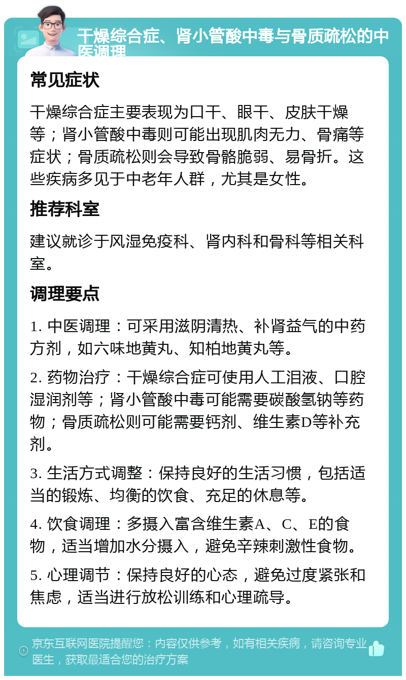 干燥综合症、肾小管酸中毒与骨质疏松的中医调理 常见症状 干燥综合症主要表现为口干、眼干、皮肤干燥等；肾小管酸中毒则可能出现肌肉无力、骨痛等症状；骨质疏松则会导致骨骼脆弱、易骨折。这些疾病多见于中老年人群，尤其是女性。 推荐科室 建议就诊于风湿免疫科、肾内科和骨科等相关科室。 调理要点 1. 中医调理：可采用滋阴清热、补肾益气的中药方剂，如六味地黄丸、知柏地黄丸等。 2. 药物治疗：干燥综合症可使用人工泪液、口腔湿润剂等；肾小管酸中毒可能需要碳酸氢钠等药物；骨质疏松则可能需要钙剂、维生素D等补充剂。 3. 生活方式调整：保持良好的生活习惯，包括适当的锻炼、均衡的饮食、充足的休息等。 4. 饮食调理：多摄入富含维生素A、C、E的食物，适当增加水分摄入，避免辛辣刺激性食物。 5. 心理调节：保持良好的心态，避免过度紧张和焦虑，适当进行放松训练和心理疏导。