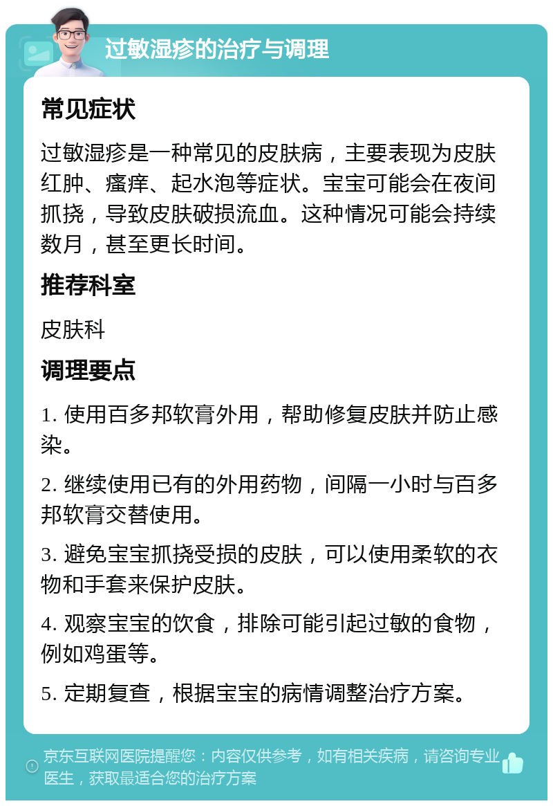 过敏湿疹的治疗与调理 常见症状 过敏湿疹是一种常见的皮肤病，主要表现为皮肤红肿、瘙痒、起水泡等症状。宝宝可能会在夜间抓挠，导致皮肤破损流血。这种情况可能会持续数月，甚至更长时间。 推荐科室 皮肤科 调理要点 1. 使用百多邦软膏外用，帮助修复皮肤并防止感染。 2. 继续使用已有的外用药物，间隔一小时与百多邦软膏交替使用。 3. 避免宝宝抓挠受损的皮肤，可以使用柔软的衣物和手套来保护皮肤。 4. 观察宝宝的饮食，排除可能引起过敏的食物，例如鸡蛋等。 5. 定期复查，根据宝宝的病情调整治疗方案。