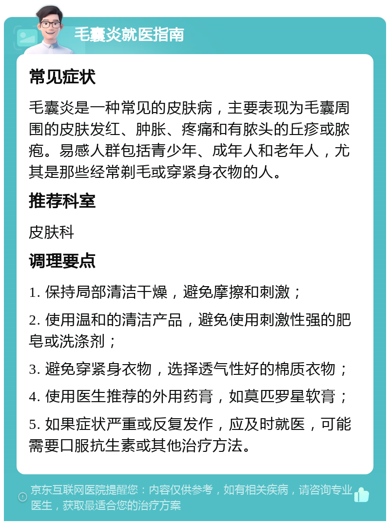 毛囊炎就医指南 常见症状 毛囊炎是一种常见的皮肤病，主要表现为毛囊周围的皮肤发红、肿胀、疼痛和有脓头的丘疹或脓疱。易感人群包括青少年、成年人和老年人，尤其是那些经常剃毛或穿紧身衣物的人。 推荐科室 皮肤科 调理要点 1. 保持局部清洁干燥，避免摩擦和刺激； 2. 使用温和的清洁产品，避免使用刺激性强的肥皂或洗涤剂； 3. 避免穿紧身衣物，选择透气性好的棉质衣物； 4. 使用医生推荐的外用药膏，如莫匹罗星软膏； 5. 如果症状严重或反复发作，应及时就医，可能需要口服抗生素或其他治疗方法。