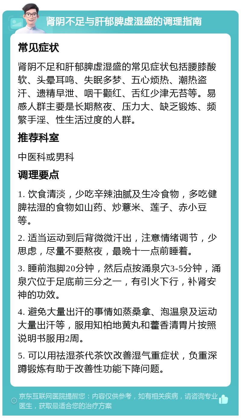 肾阴不足与肝郁脾虚湿盛的调理指南 常见症状 肾阴不足和肝郁脾虚湿盛的常见症状包括腰膝酸软、头晕耳鸣、失眠多梦、五心烦热、潮热盗汗、遗精早泄、咽干颧红、舌红少津无苔等。易感人群主要是长期熬夜、压力大、缺乏锻炼、频繁手淫、性生活过度的人群。 推荐科室 中医科或男科 调理要点 1. 饮食清淡，少吃辛辣油腻及生冷食物，多吃健脾祛湿的食物如山药、炒薏米、莲子、赤小豆等。 2. 适当运动到后背微微汗出，注意情绪调节，少思虑，尽量不要熬夜，最晚十一点前睡着。 3. 睡前泡脚20分钟，然后点按涌泉穴3-5分钟，涌泉穴位于足底前三分之一，有引火下行，补肾安神的功效。 4. 避免大量出汗的事情如蒸桑拿、泡温泉及运动大量出汗等，服用知柏地黄丸和藿香清胃片按照说明书服用2周。 5. 可以用祛湿茶代茶饮改善湿气重症状，负重深蹲锻炼有助于改善性功能下降问题。