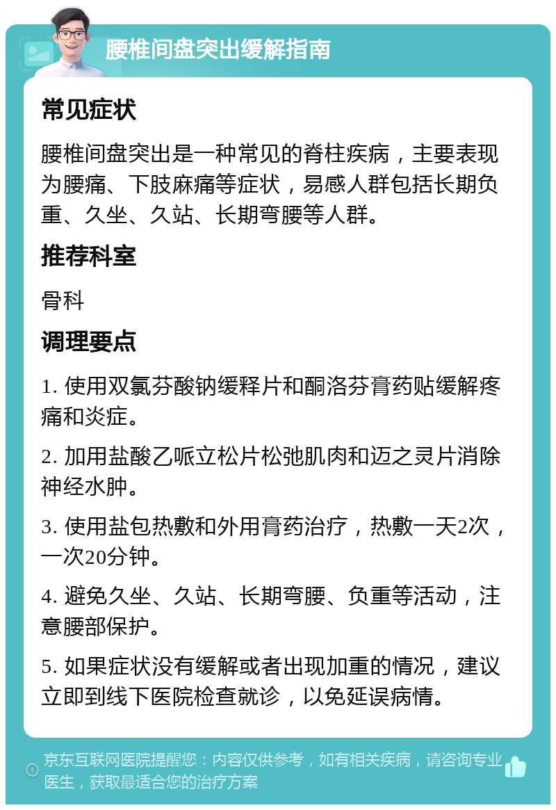 腰椎间盘突出缓解指南 常见症状 腰椎间盘突出是一种常见的脊柱疾病，主要表现为腰痛、下肢麻痛等症状，易感人群包括长期负重、久坐、久站、长期弯腰等人群。 推荐科室 骨科 调理要点 1. 使用双氯芬酸钠缓释片和酮洛芬膏药贴缓解疼痛和炎症。 2. 加用盐酸乙哌立松片松弛肌肉和迈之灵片消除神经水肿。 3. 使用盐包热敷和外用膏药治疗，热敷一天2次，一次20分钟。 4. 避免久坐、久站、长期弯腰、负重等活动，注意腰部保护。 5. 如果症状没有缓解或者出现加重的情况，建议立即到线下医院检查就诊，以免延误病情。