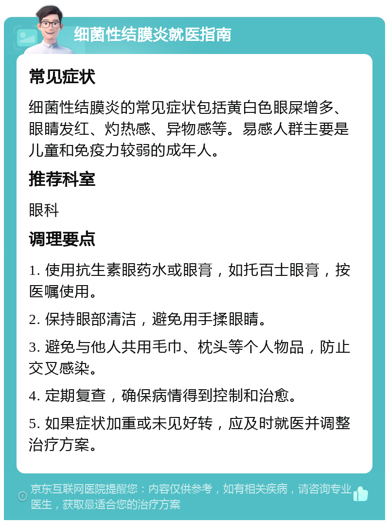 细菌性结膜炎就医指南 常见症状 细菌性结膜炎的常见症状包括黄白色眼屎增多、眼睛发红、灼热感、异物感等。易感人群主要是儿童和免疫力较弱的成年人。 推荐科室 眼科 调理要点 1. 使用抗生素眼药水或眼膏，如托百士眼膏，按医嘱使用。 2. 保持眼部清洁，避免用手揉眼睛。 3. 避免与他人共用毛巾、枕头等个人物品，防止交叉感染。 4. 定期复查，确保病情得到控制和治愈。 5. 如果症状加重或未见好转，应及时就医并调整治疗方案。