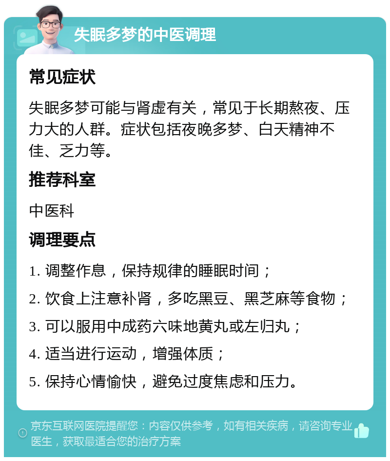 失眠多梦的中医调理 常见症状 失眠多梦可能与肾虚有关，常见于长期熬夜、压力大的人群。症状包括夜晚多梦、白天精神不佳、乏力等。 推荐科室 中医科 调理要点 1. 调整作息，保持规律的睡眠时间； 2. 饮食上注意补肾，多吃黑豆、黑芝麻等食物； 3. 可以服用中成药六味地黄丸或左归丸； 4. 适当进行运动，增强体质； 5. 保持心情愉快，避免过度焦虑和压力。