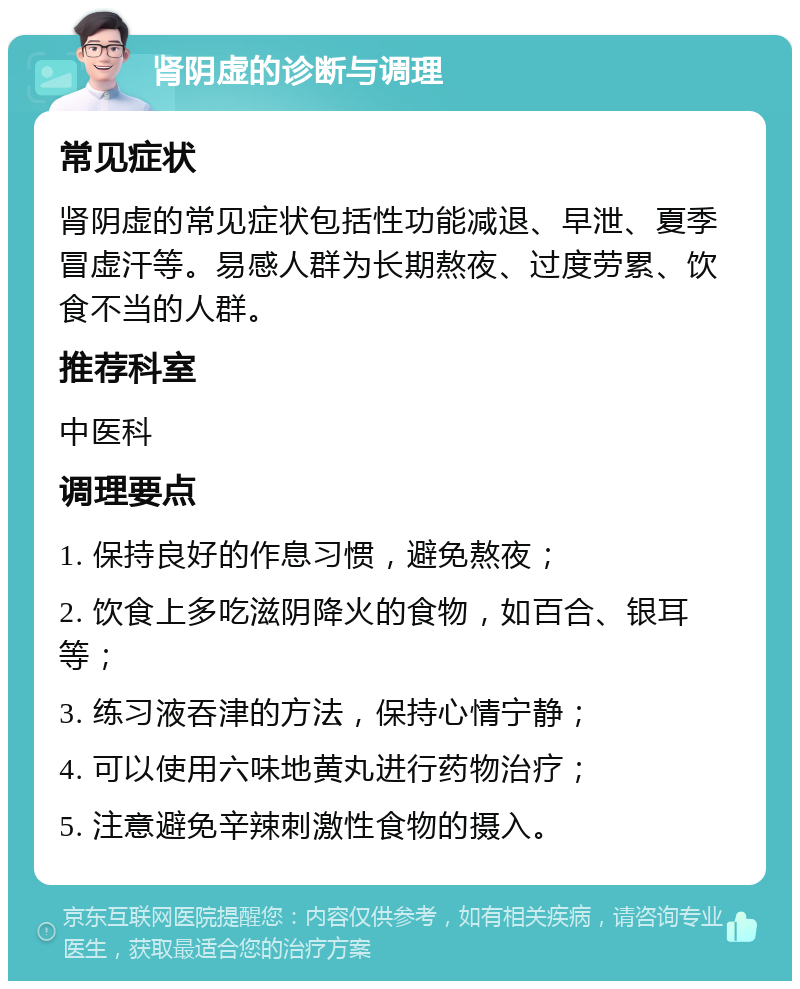 肾阴虚的诊断与调理 常见症状 肾阴虚的常见症状包括性功能减退、早泄、夏季冒虚汗等。易感人群为长期熬夜、过度劳累、饮食不当的人群。 推荐科室 中医科 调理要点 1. 保持良好的作息习惯，避免熬夜； 2. 饮食上多吃滋阴降火的食物，如百合、银耳等； 3. 练习液吞津的方法，保持心情宁静； 4. 可以使用六味地黄丸进行药物治疗； 5. 注意避免辛辣刺激性食物的摄入。