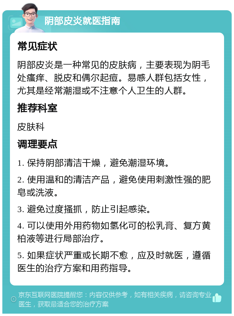 阴部皮炎就医指南 常见症状 阴部皮炎是一种常见的皮肤病，主要表现为阴毛处瘙痒、脱皮和偶尔起痘。易感人群包括女性，尤其是经常潮湿或不注意个人卫生的人群。 推荐科室 皮肤科 调理要点 1. 保持阴部清洁干燥，避免潮湿环境。 2. 使用温和的清洁产品，避免使用刺激性强的肥皂或洗液。 3. 避免过度搔抓，防止引起感染。 4. 可以使用外用药物如氢化可的松乳膏、复方黄柏液等进行局部治疗。 5. 如果症状严重或长期不愈，应及时就医，遵循医生的治疗方案和用药指导。