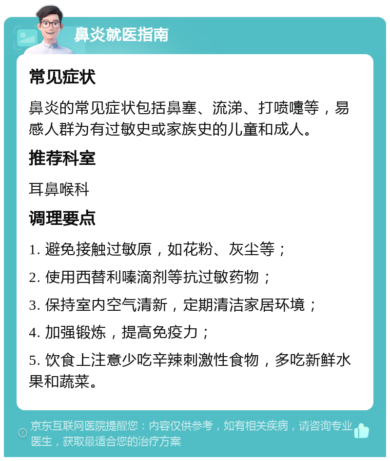 鼻炎就医指南 常见症状 鼻炎的常见症状包括鼻塞、流涕、打喷嚏等，易感人群为有过敏史或家族史的儿童和成人。 推荐科室 耳鼻喉科 调理要点 1. 避免接触过敏原，如花粉、灰尘等； 2. 使用西替利嗪滴剂等抗过敏药物； 3. 保持室内空气清新，定期清洁家居环境； 4. 加强锻炼，提高免疫力； 5. 饮食上注意少吃辛辣刺激性食物，多吃新鲜水果和蔬菜。