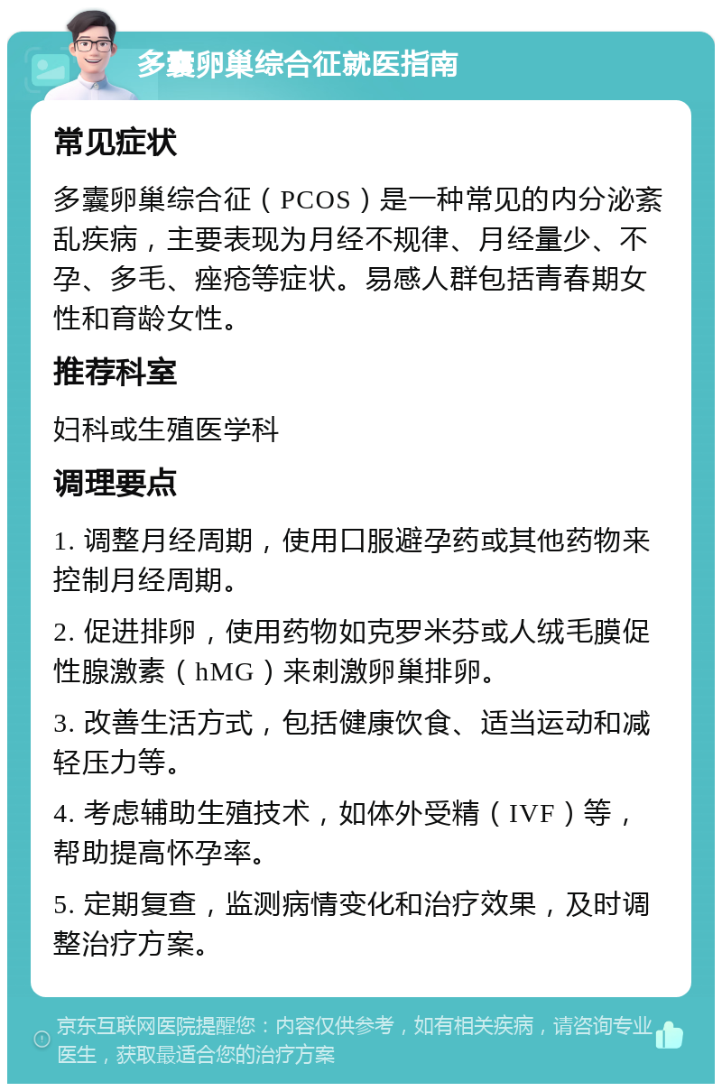 多囊卵巢综合征就医指南 常见症状 多囊卵巢综合征（PCOS）是一种常见的内分泌紊乱疾病，主要表现为月经不规律、月经量少、不孕、多毛、痤疮等症状。易感人群包括青春期女性和育龄女性。 推荐科室 妇科或生殖医学科 调理要点 1. 调整月经周期，使用口服避孕药或其他药物来控制月经周期。 2. 促进排卵，使用药物如克罗米芬或人绒毛膜促性腺激素（hMG）来刺激卵巢排卵。 3. 改善生活方式，包括健康饮食、适当运动和减轻压力等。 4. 考虑辅助生殖技术，如体外受精（IVF）等，帮助提高怀孕率。 5. 定期复查，监测病情变化和治疗效果，及时调整治疗方案。