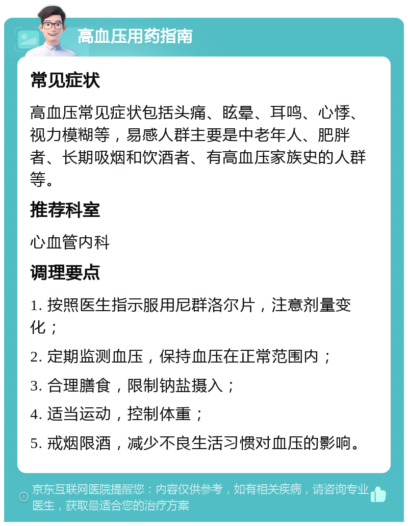 高血压用药指南 常见症状 高血压常见症状包括头痛、眩晕、耳鸣、心悸、视力模糊等，易感人群主要是中老年人、肥胖者、长期吸烟和饮酒者、有高血压家族史的人群等。 推荐科室 心血管内科 调理要点 1. 按照医生指示服用尼群洛尔片，注意剂量变化； 2. 定期监测血压，保持血压在正常范围内； 3. 合理膳食，限制钠盐摄入； 4. 适当运动，控制体重； 5. 戒烟限酒，减少不良生活习惯对血压的影响。