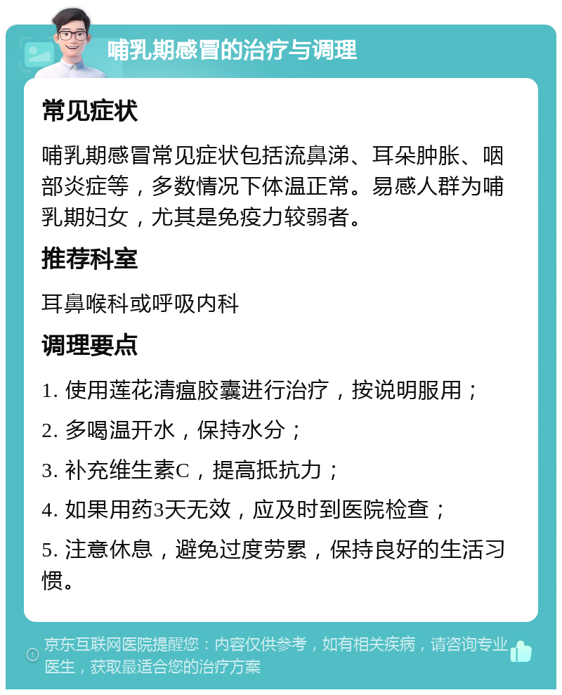 哺乳期感冒的治疗与调理 常见症状 哺乳期感冒常见症状包括流鼻涕、耳朵肿胀、咽部炎症等，多数情况下体温正常。易感人群为哺乳期妇女，尤其是免疫力较弱者。 推荐科室 耳鼻喉科或呼吸内科 调理要点 1. 使用莲花清瘟胶囊进行治疗，按说明服用； 2. 多喝温开水，保持水分； 3. 补充维生素C，提高抵抗力； 4. 如果用药3天无效，应及时到医院检查； 5. 注意休息，避免过度劳累，保持良好的生活习惯。