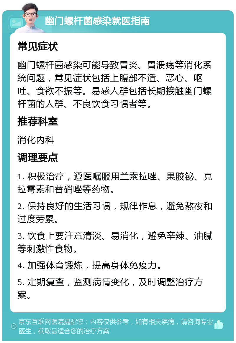 幽门螺杆菌感染就医指南 常见症状 幽门螺杆菌感染可能导致胃炎、胃溃疡等消化系统问题，常见症状包括上腹部不适、恶心、呕吐、食欲不振等。易感人群包括长期接触幽门螺杆菌的人群、不良饮食习惯者等。 推荐科室 消化内科 调理要点 1. 积极治疗，遵医嘱服用兰索拉唑、果胶铋、克拉霉素和替硝唑等药物。 2. 保持良好的生活习惯，规律作息，避免熬夜和过度劳累。 3. 饮食上要注意清淡、易消化，避免辛辣、油腻等刺激性食物。 4. 加强体育锻炼，提高身体免疫力。 5. 定期复查，监测病情变化，及时调整治疗方案。